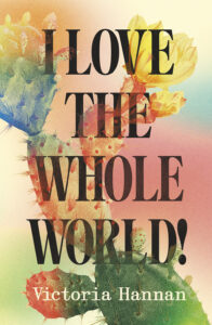 Book cover with bold black text reading I LOVE THE WHOLE WORLD! over a colorful, artistic background of cactus plants and flowers. The author’s name, Victoria Hannan, appears at the bottom.